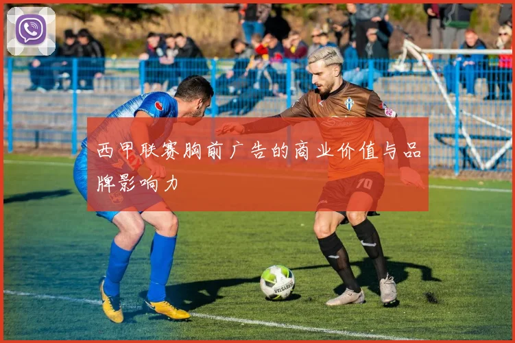 西甲联赛胸前广告的商业价值与品牌影响力