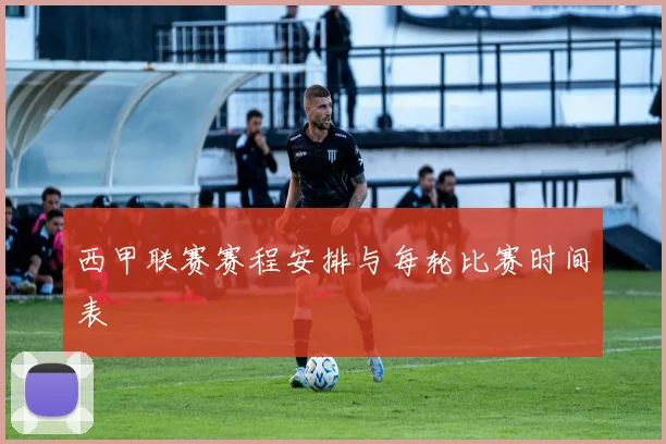 西甲联赛赛程安排与每轮比赛时间表